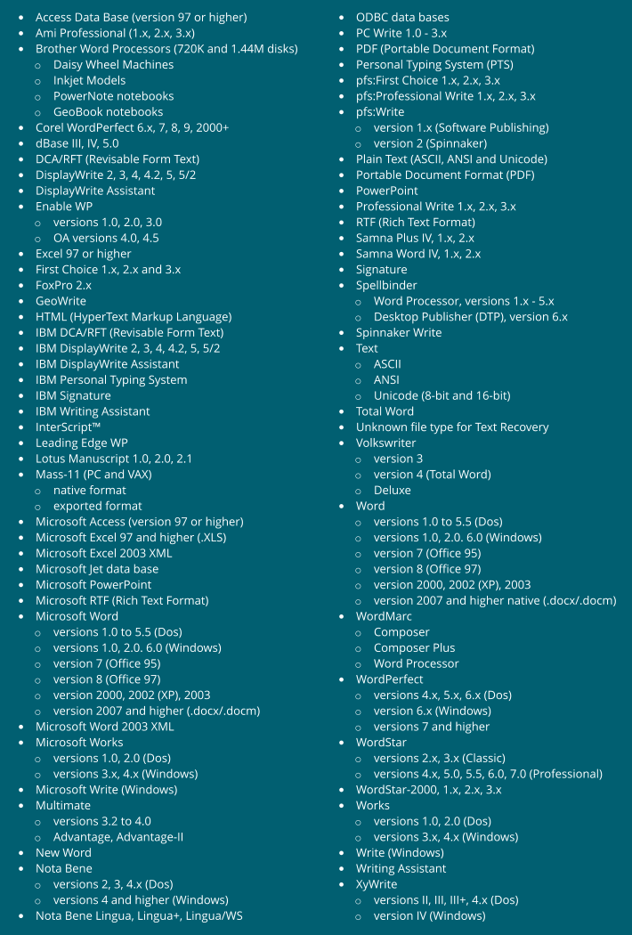 • Access Data Base (version 97 or higher) • Ami Professional (1.x, 2.x, 3.x) • Brother Word Processors (720K and 1.44M disks) o Daisy Wheel Machines o Inkjet Models o PowerNote notebooks o GeoBook notebooks • Corel WordPerfect 6.x, 7, 8, 9, 2000+ • dBase III, IV, 5.0 • DCA/RFT (Revisable Form Text) • DisplayWrite 2, 3, 4, 4.2, 5, 5/2 • DisplayWrite Assistant • Enable WP o versions 1.0, 2.0, 3.0 o OA versions 4.0, 4.5 • Excel 97 or higher • First Choice 1.x, 2.x and 3.x • FoxPro 2.x • GeoWrite • HTML (HyperText Markup Language) • IBM DCA/RFT (Revisable Form Text) • IBM DisplayWrite 2, 3, 4, 4.2, 5, 5/2 • IBM DisplayWrite Assistant • IBM Personal Typing System • IBM Signature • IBM Writing Assistant • InterScript™ • Leading Edge WP • Lotus Manuscript 1.0, 2.0, 2.1 • Mass-11 (PC and VAX) o native format o exported format • Microsoft Access (version 97 or higher) • Microsoft Excel 97 and higher (.XLS) • Microsoft Excel 2003 XML • Microsoft Jet data base • Microsoft PowerPoint • Microsoft RTF (Rich Text Format) • Microsoft Word o versions 1.0 to 5.5 (Dos) o versions 1.0, 2.0. 6.0 (Windows) o version 7 (Office 95) o version 8 (Office 97) o version 2000, 2002 (XP), 2003 o version 2007 and higher (.docx/.docm) • Microsoft Word 2003 XML • Microsoft Works o versions 1.0, 2.0 (Dos) o versions 3.x, 4.x (Windows) • Microsoft Write (Windows) • Multimate o versions 3.2 to 4.0 o Advantage, Advantage-II • New Word • Nota Bene o versions 2, 3, 4.x (Dos) o versions 4 and higher (Windows) • Nota Bene Lingua, Lingua+, Lingua/WS • ODBC data bases • PC Write 1.0 - 3.x • PDF (Portable Document Format) • Personal Typing System (PTS) • pfs:First Choice 1.x, 2.x, 3.x • pfs:Professional Write 1.x, 2.x, 3.x • pfs:Write o version 1.x (Software Publishing) o version 2 (Spinnaker) • Plain Text (ASCII, ANSI and Unicode) • Portable Document Format (PDF) • PowerPoint • Professional Write 1.x, 2.x, 3.x • RTF (Rich Text Format) • Samna Plus IV, 1.x, 2.x • Samna Word IV, 1.x, 2.x • Signature • Spellbinder o Word Processor, versions 1.x - 5.x o Desktop Publisher (DTP), version 6.x • Spinnaker Write • Text o ASCII o ANSI o Unicode (8-bit and 16-bit) • Total Word • Unknown file type for Text Recovery • Volkswriter o version 3 o version 4 (Total Word) o Deluxe • Word o versions 1.0 to 5.5 (Dos) o versions 1.0, 2.0. 6.0 (Windows) o version 7 (Office 95) o version 8 (Office 97) o version 2000, 2002 (XP), 2003 o version 2007 and higher native (.docx/.docm) • WordMarc o Composer o Composer Plus o Word Processor • WordPerfect o versions 4.x, 5.x, 6.x (Dos) o version 6.x (Windows) o versions 7 and higher • WordStar o versions 2.x, 3.x (Classic) o versions 4.x, 5.0, 5.5, 6.0, 7.0 (Professional) • WordStar-2000, 1.x, 2.x, 3.x • Works o versions 1.0, 2.0 (Dos) o versions 3.x, 4.x (Windows) • Write (Windows) • Writing Assistant • XyWrite o versions II, III, III+, 4.x (Dos) o version IV (Windows)