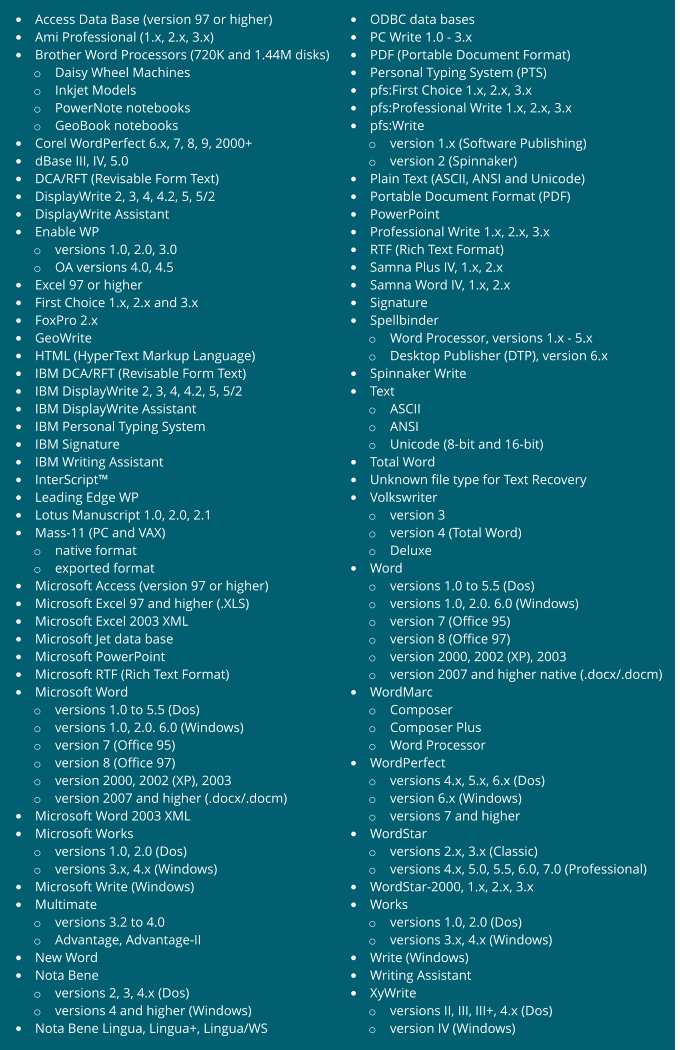 • Access Data Base (version 97 or higher) • Ami Professional (1.x, 2.x, 3.x) • Brother Word Processors (720K and 1.44M disks) o Daisy Wheel Machines o Inkjet Models o PowerNote notebooks o GeoBook notebooks • Corel WordPerfect 6.x, 7, 8, 9, 2000+ • dBase III, IV, 5.0 • DCA/RFT (Revisable Form Text) • DisplayWrite 2, 3, 4, 4.2, 5, 5/2 • DisplayWrite Assistant • Enable WP o versions 1.0, 2.0, 3.0 o OA versions 4.0, 4.5 • Excel 97 or higher • First Choice 1.x, 2.x and 3.x • FoxPro 2.x • GeoWrite • HTML (HyperText Markup Language) • IBM DCA/RFT (Revisable Form Text) • IBM DisplayWrite 2, 3, 4, 4.2, 5, 5/2 • IBM DisplayWrite Assistant • IBM Personal Typing System • IBM Signature • IBM Writing Assistant • InterScript™ • Leading Edge WP • Lotus Manuscript 1.0, 2.0, 2.1 • Mass-11 (PC and VAX) o native format o exported format • Microsoft Access (version 97 or higher) • Microsoft Excel 97 and higher (.XLS) • Microsoft Excel 2003 XML • Microsoft Jet data base • Microsoft PowerPoint • Microsoft RTF (Rich Text Format) • Microsoft Word o versions 1.0 to 5.5 (Dos) o versions 1.0, 2.0. 6.0 (Windows) o version 7 (Office 95) o version 8 (Office 97) o version 2000, 2002 (XP), 2003 o version 2007 and higher (.docx/.docm) • Microsoft Word 2003 XML • Microsoft Works o versions 1.0, 2.0 (Dos) o versions 3.x, 4.x (Windows) • Microsoft Write (Windows) • Multimate o versions 3.2 to 4.0 o Advantage, Advantage-II • New Word • Nota Bene o versions 2, 3, 4.x (Dos) o versions 4 and higher (Windows) • Nota Bene Lingua, Lingua+, Lingua/WS • ODBC data bases • PC Write 1.0 - 3.x • PDF (Portable Document Format) • Personal Typing System (PTS) • pfs:First Choice 1.x, 2.x, 3.x • pfs:Professional Write 1.x, 2.x, 3.x • pfs:Write o version 1.x (Software Publishing) o version 2 (Spinnaker) • Plain Text (ASCII, ANSI and Unicode) • Portable Document Format (PDF) • PowerPoint • Professional Write 1.x, 2.x, 3.x • RTF (Rich Text Format) • Samna Plus IV, 1.x, 2.x • Samna Word IV, 1.x, 2.x • Signature • Spellbinder o Word Processor, versions 1.x - 5.x o Desktop Publisher (DTP), version 6.x • Spinnaker Write • Text o ASCII o ANSI o Unicode (8-bit and 16-bit) • Total Word • Unknown file type for Text Recovery • Volkswriter o version 3 o version 4 (Total Word) o Deluxe • Word o versions 1.0 to 5.5 (Dos) o versions 1.0, 2.0. 6.0 (Windows) o version 7 (Office 95) o version 8 (Office 97) o version 2000, 2002 (XP), 2003 o version 2007 and higher native (.docx/.docm) • WordMarc o Composer o Composer Plus o Word Processor • WordPerfect o versions 4.x, 5.x, 6.x (Dos) o version 6.x (Windows) o versions 7 and higher • WordStar o versions 2.x, 3.x (Classic) o versions 4.x, 5.0, 5.5, 6.0, 7.0 (Professional) • WordStar-2000, 1.x, 2.x, 3.x • Works o versions 1.0, 2.0 (Dos) o versions 3.x, 4.x (Windows) • Write (Windows) • Writing Assistant • XyWrite o versions II, III, III+, 4.x (Dos) o version IV (Windows)