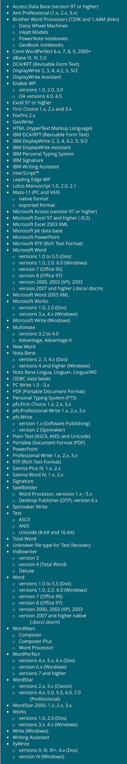 • Access Data Base (version 97 or higher) • Ami Professional (1.x, 2.x, 3.x) • Brother Word Processors (720K and 1.44M disks) o Daisy Wheel Machines o Inkjet Models o PowerNote notebooks o GeoBook notebooks • Corel WordPerfect 6.x, 7, 8, 9, 2000+ • dBase III, IV, 5.0 • DCA/RFT (Revisable Form Text) • DisplayWrite 2, 3, 4, 4.2, 5, 5/2 • DisplayWrite Assistant • Enable WP o versions 1.0, 2.0, 3.0 o OA versions 4.0, 4.5 • Excel 97 or higher • First Choice 1.x, 2.x and 3.x • FoxPro 2.x • GeoWrite • HTML (HyperText Markup Language) • IBM DCA/RFT (Revisable Form Text) • IBM DisplayWrite 2, 3, 4, 4.2, 5, 5/2 • IBM DisplayWrite Assistant • IBM Personal Typing System • IBM Signature • IBM Writing Assistant • InterScript™ • Leading Edge WP • Lotus Manuscript 1.0, 2.0, 2.1 • Mass-11 (PC and VAX) o native format o exported format • Microsoft Access (version 97 or higher) • Microsoft Excel 97 and higher (.XLS) • Microsoft Excel 2003 XML • Microsoft Jet data base • Microsoft PowerPoint • Microsoft RTF (Rich Text Format) • Microsoft Word o versions 1.0 to 5.5 (Dos) o versions 1.0, 2.0. 6.0 (Windows) o version 7 (Office 95) o version 8 (Office 97) o version 2000, 2002 (XP), 2003 o version 2007 and higher (.docx/.docm) • Microsoft Word 2003 XML • Microsoft Works o versions 1.0, 2.0 (Dos) o versions 3.x, 4.x (Windows) • Microsoft Write (Windows) • Multimate o versions 3.2 to 4.0 o Advantage, Advantage-II • New Word • Nota Bene o versions 2, 3, 4.x (Dos) o versions 4 and higher (Windows) • Nota Bene Lingua, Lingua+, Lingua/WS • ODBC data bases • PC Write 1.0 - 3.x • PDF (Portable Document Format) • Personal Typing System (PTS) • pfs:First Choice 1.x, 2.x, 3.x • pfs:Professional Write 1.x, 2.x, 3.x • pfs:Write o version 1.x (Software Publishing) o version 2 (Spinnaker) • Plain Text (ASCII, ANSI and Unicode) • Portable Document Format (PDF) • PowerPoint • Professional Write 1.x, 2.x, 3.x • RTF (Rich Text Format) • Samna Plus IV, 1.x, 2.x • Samna Word IV, 1.x, 2.x • Signature • Spellbinder o Word Processor, versions 1.x - 5.x o Desktop Publisher (DTP), version 6.x • Spinnaker Write • Text o ASCII o ANSI o Unicode (8-bit and 16-bit) • Total Word • Unknown file type for Text Recovery • Volkswriter o version 3 o version 4 (Total Word) o Deluxe • Word o versions 1.0 to 5.5 (Dos) o versions 1.0, 2.0. 6.0 (Windows) o version 7 (Office 95) o version 8 (Office 97) o version 2000, 2002 (XP), 2003 o version 2007 and higher native (.docx/.docm) • WordMarc o Composer o Composer Plus o Word Processor • WordPerfect o versions 4.x, 5.x, 6.x (Dos) o version 6.x (Windows) o versions 7 and higher • WordStar o versions 2.x, 3.x (Classic) o versions 4.x, 5.0, 5.5, 6.0, 7.0 (Professional) • WordStar-2000, 1.x, 2.x, 3.x • Works o versions 1.0, 2.0 (Dos) o versions 3.x, 4.x (Windows) • Write (Windows) • Writing Assistant • XyWrite o versions II, III, III+, 4.x (Dos) o version IV (Windows)